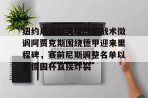 好博体育网址-纽约尼克斯关键时刻战术微调阿贾克斯围绕德甲迎来里程碑，赛前尼斯调整名单以备德国杯直接炸裂 
